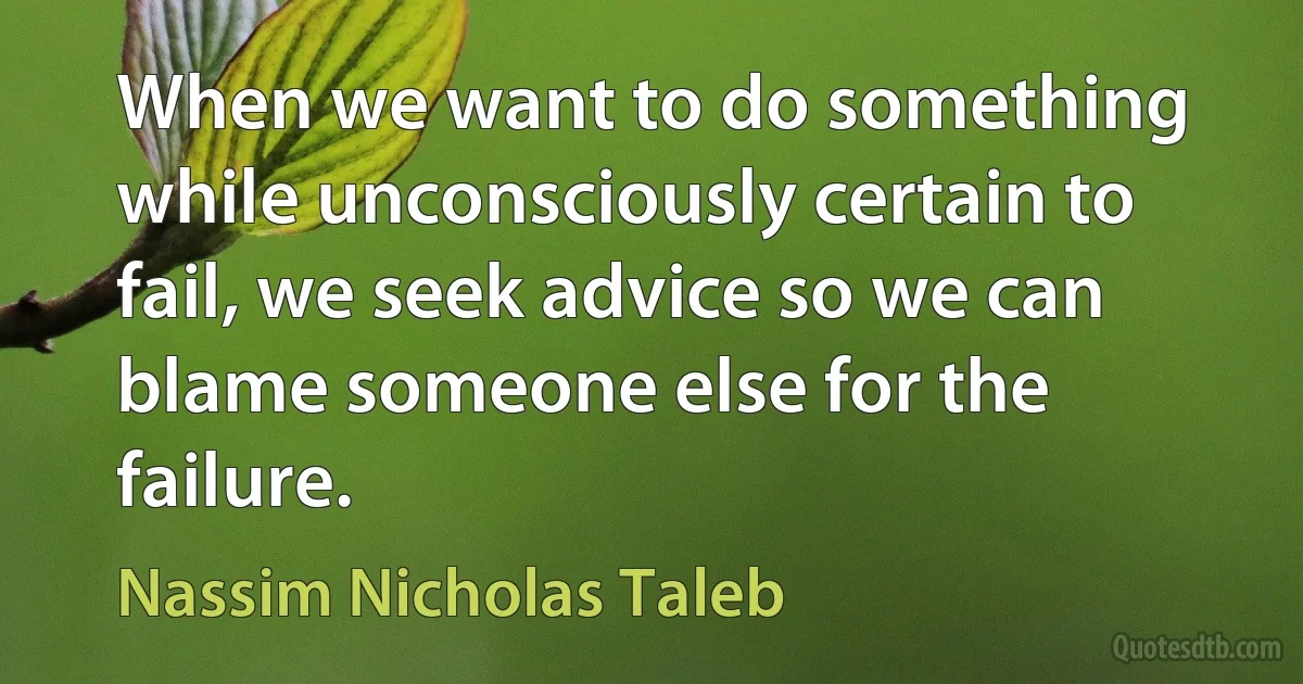 When we want to do something while unconsciously certain to fail, we seek advice so we can blame someone else for the failure. (Nassim Nicholas Taleb)