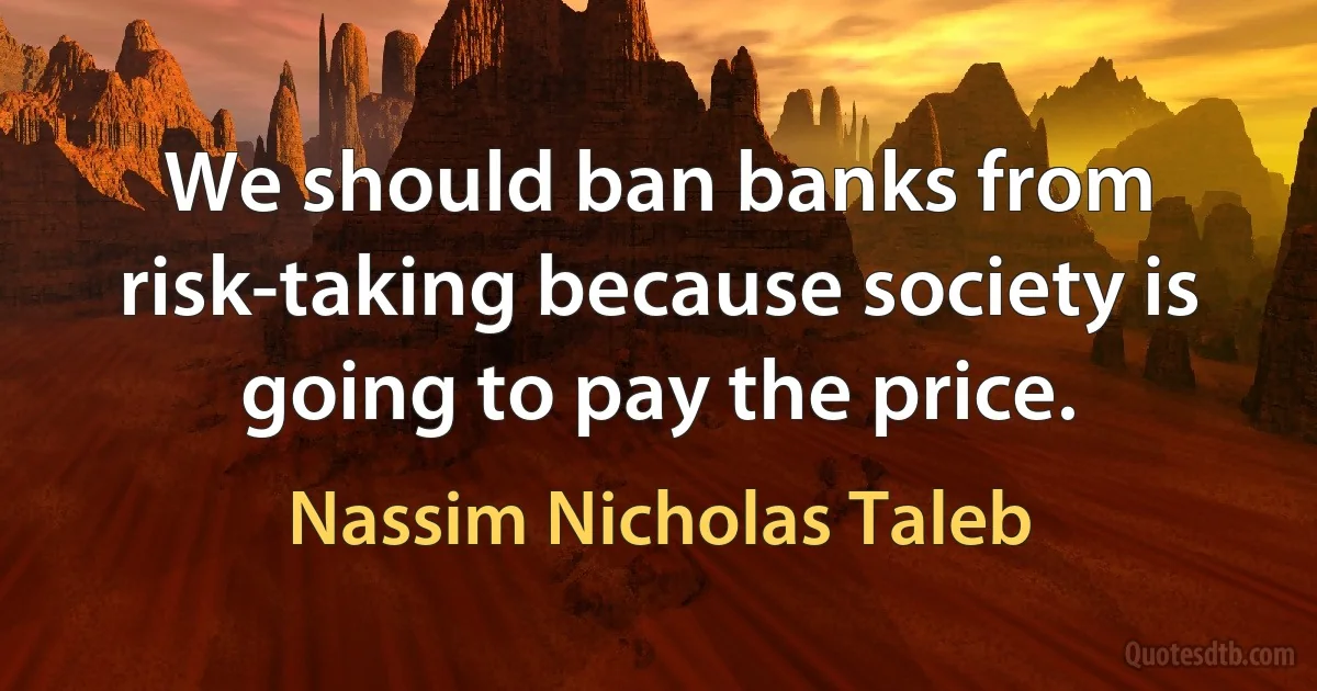 We should ban banks from risk-taking because society is going to pay the price. (Nassim Nicholas Taleb)