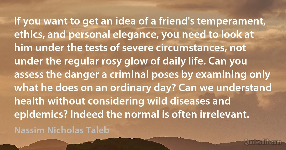 If you want to get an idea of a friend's temperament, ethics, and personal elegance, you need to look at him under the tests of severe circumstances, not under the regular rosy glow of daily life. Can you assess the danger a criminal poses by examining only what he does on an ordinary day? Can we understand health without considering wild diseases and epidemics? Indeed the normal is often irrelevant. (Nassim Nicholas Taleb)