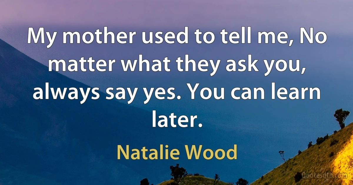 My mother used to tell me, No matter what they ask you, always say yes. You can learn later. (Natalie Wood)