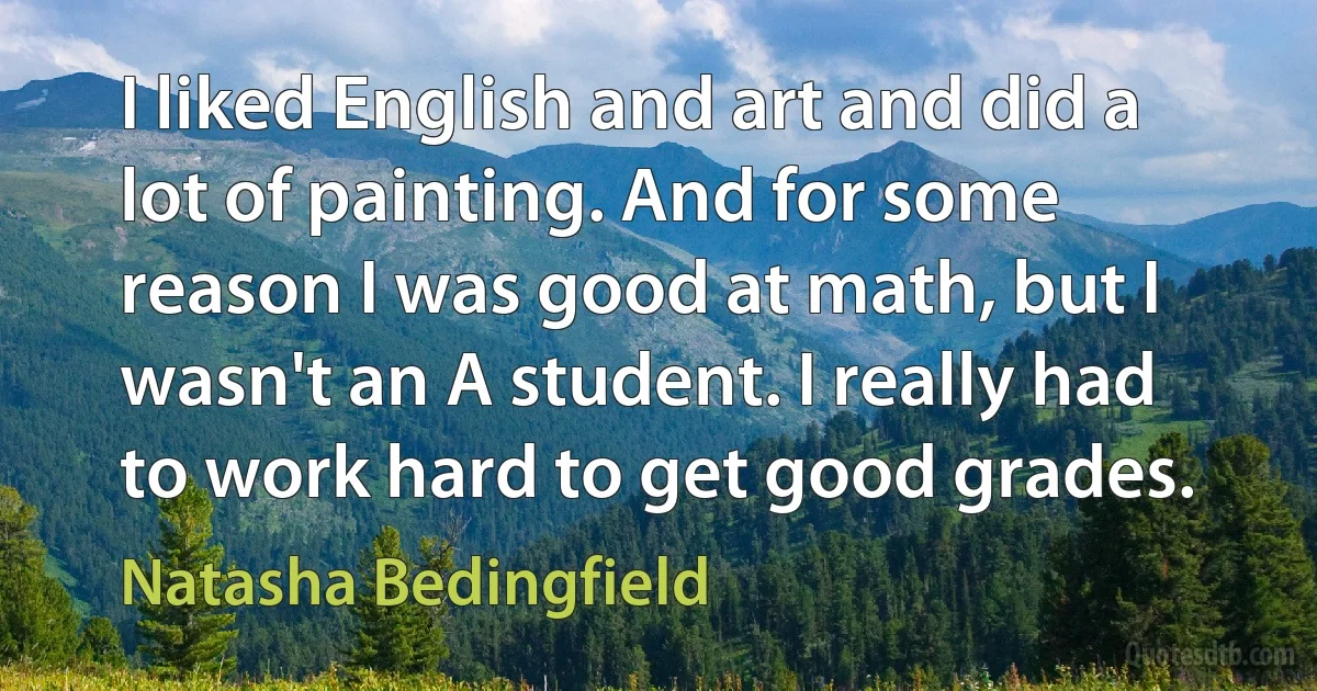 I liked English and art and did a lot of painting. And for some reason I was good at math, but I wasn't an A student. I really had to work hard to get good grades. (Natasha Bedingfield)