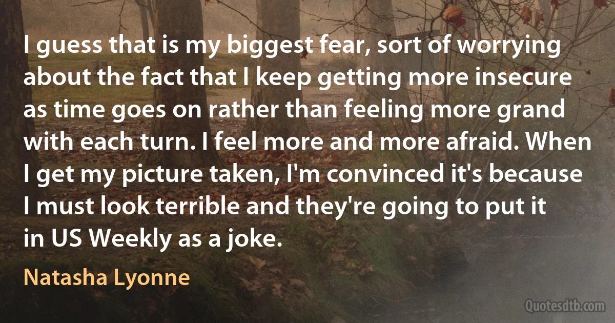 I guess that is my biggest fear, sort of worrying about the fact that I keep getting more insecure as time goes on rather than feeling more grand with each turn. I feel more and more afraid. When I get my picture taken, I'm convinced it's because I must look terrible and they're going to put it in US Weekly as a joke. (Natasha Lyonne)