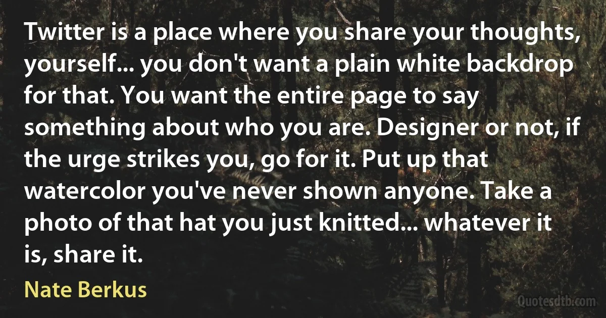 Twitter is a place where you share your thoughts, yourself... you don't want a plain white backdrop for that. You want the entire page to say something about who you are. Designer or not, if the urge strikes you, go for it. Put up that watercolor you've never shown anyone. Take a photo of that hat you just knitted... whatever it is, share it. (Nate Berkus)