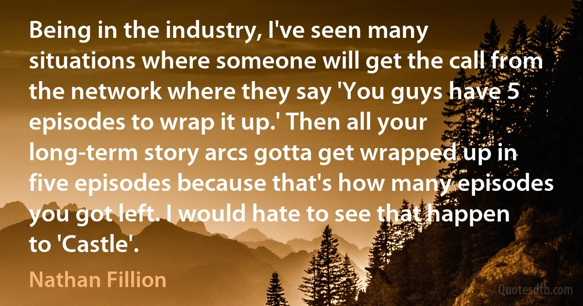 Being in the industry, I've seen many situations where someone will get the call from the network where they say 'You guys have 5 episodes to wrap it up.' Then all your long-term story arcs gotta get wrapped up in five episodes because that's how many episodes you got left. I would hate to see that happen to 'Castle'. (Nathan Fillion)