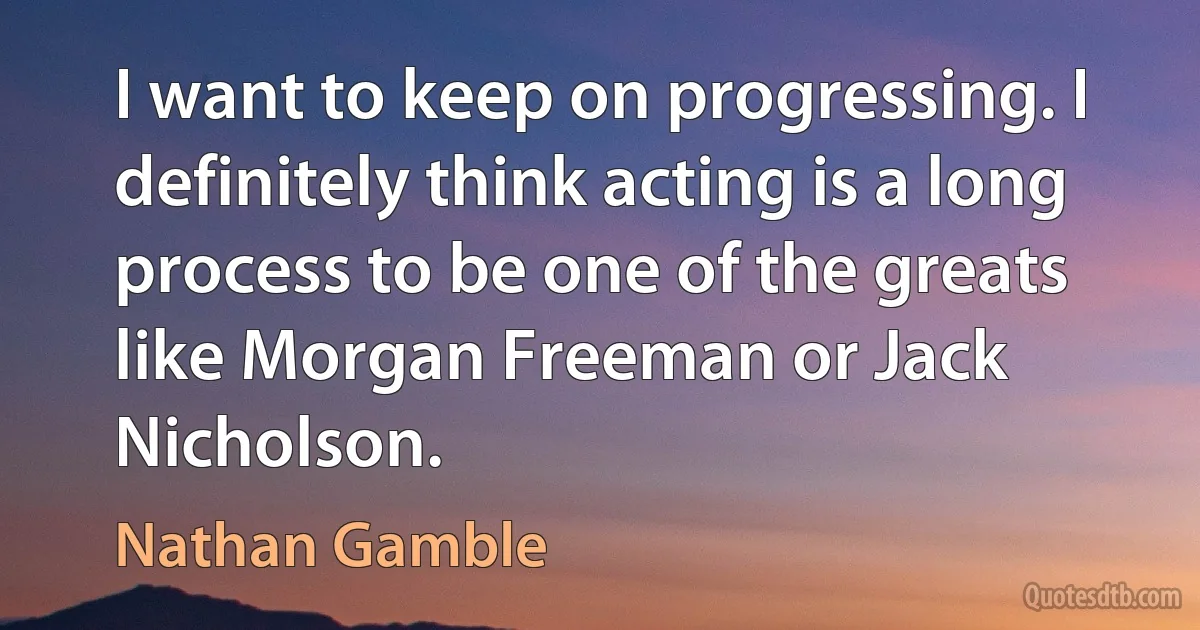 I want to keep on progressing. I definitely think acting is a long process to be one of the greats like Morgan Freeman or Jack Nicholson. (Nathan Gamble)