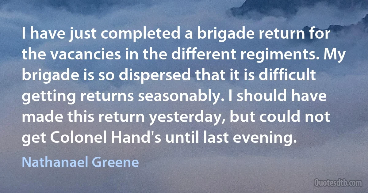 I have just completed a brigade return for the vacancies in the different regiments. My brigade is so dispersed that it is difficult getting returns seasonably. I should have made this return yesterday, but could not get Colonel Hand's until last evening. (Nathanael Greene)