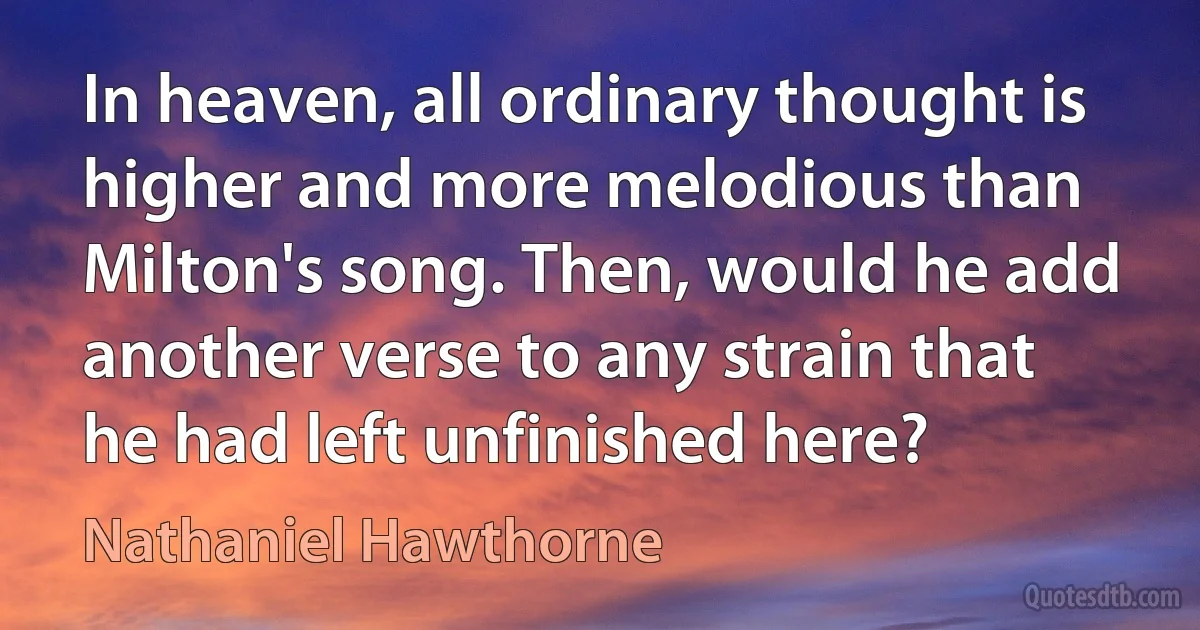 In heaven, all ordinary thought is higher and more melodious than Milton's song. Then, would he add another verse to any strain that he had left unfinished here? (Nathaniel Hawthorne)