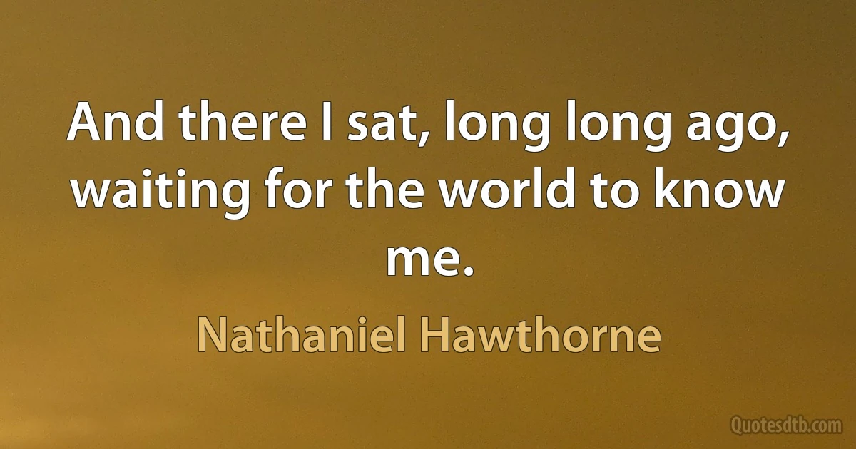 And there I sat, long long ago, waiting for the world to know me. (Nathaniel Hawthorne)