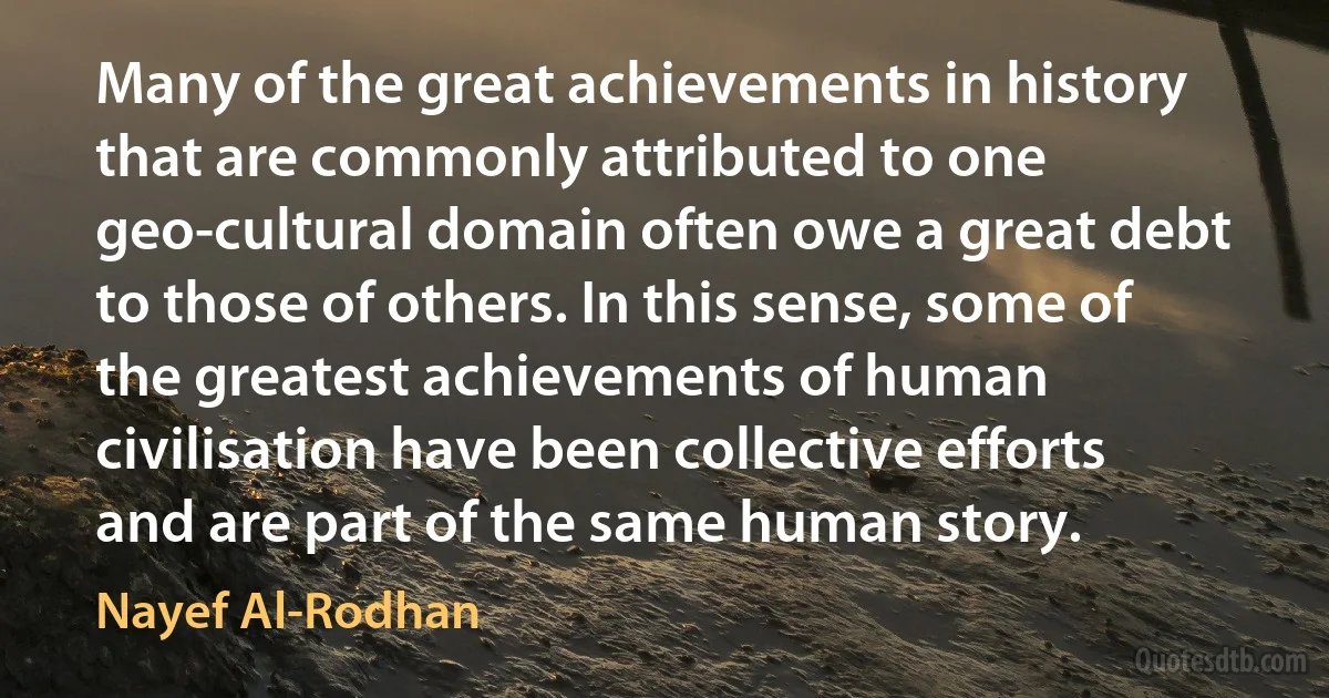 Many of the great achievements in history that are commonly attributed to one geo-cultural domain often owe a great debt to those of others. In this sense, some of the greatest achievements of human civilisation have been collective efforts and are part of the same human story. (Nayef Al-Rodhan)