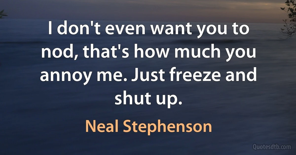 I don't even want you to nod, that's how much you annoy me. Just freeze and shut up. (Neal Stephenson)