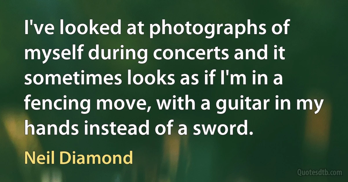 I've looked at photographs of myself during concerts and it sometimes looks as if I'm in a fencing move, with a guitar in my hands instead of a sword. (Neil Diamond)