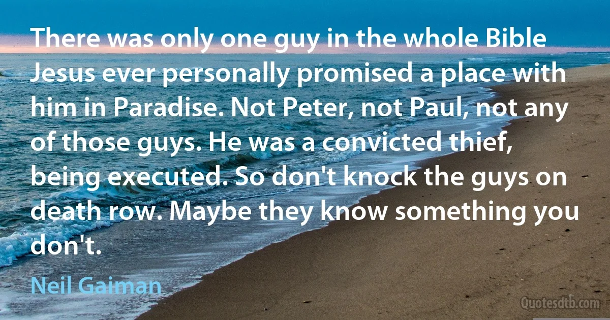 There was only one guy in the whole Bible Jesus ever personally promised a place with him in Paradise. Not Peter, not Paul, not any of those guys. He was a convicted thief, being executed. So don't knock the guys on death row. Maybe they know something you don't. (Neil Gaiman)