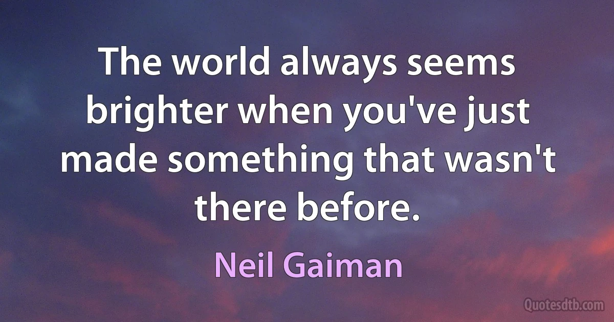 The world always seems brighter when you've just made something that wasn't there before. (Neil Gaiman)