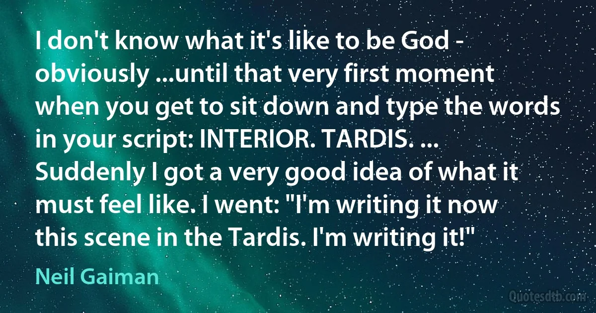 I don't know what it's like to be God - obviously ...until that very first moment when you get to sit down and type the words in your script: INTERIOR. TARDIS. ... Suddenly I got a very good idea of what it must feel like. I went: "I'm writing it now this scene in the Tardis. I'm writing it!" (Neil Gaiman)