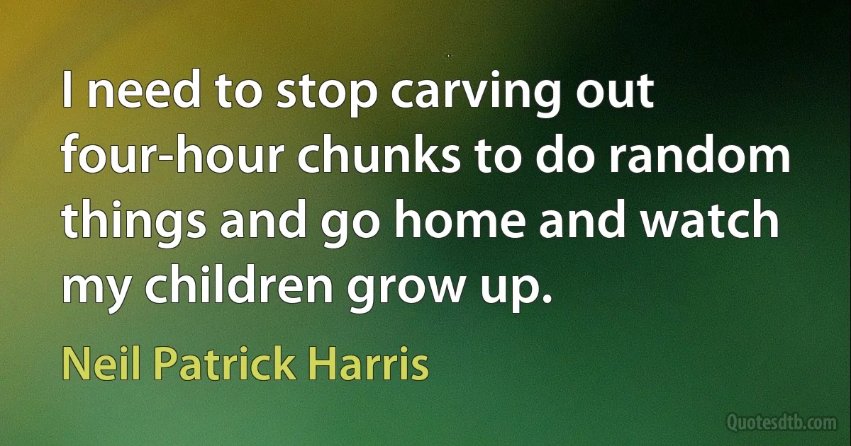 I need to stop carving out four-hour chunks to do random things and go home and watch my children grow up. (Neil Patrick Harris)