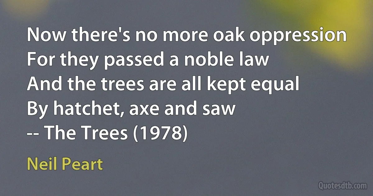 Now there's no more oak oppression
For they passed a noble law
And the trees are all kept equal
By hatchet, axe and saw
-- The Trees (1978) (Neil Peart)