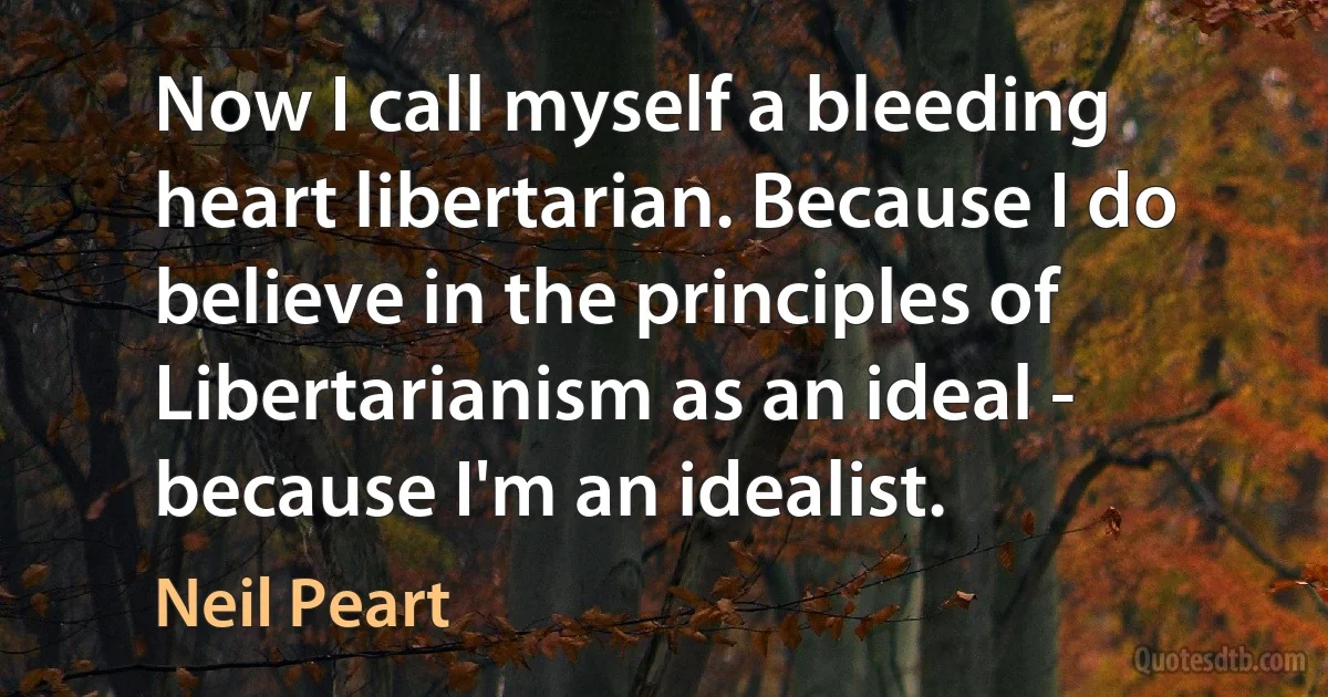 Now I call myself a bleeding heart libertarian. Because I do believe in the principles of Libertarianism as an ideal - because I'm an idealist. (Neil Peart)