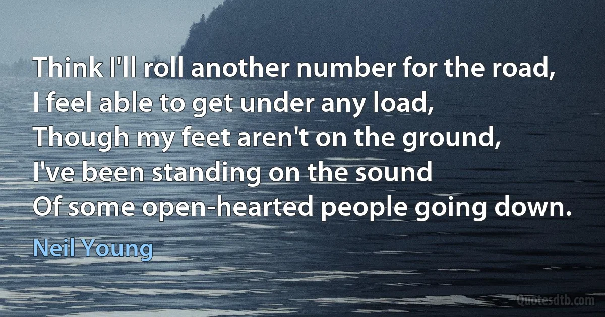 Think I'll roll another number for the road,
I feel able to get under any load,
Though my feet aren't on the ground,
I've been standing on the sound
Of some open-hearted people going down. (Neil Young)