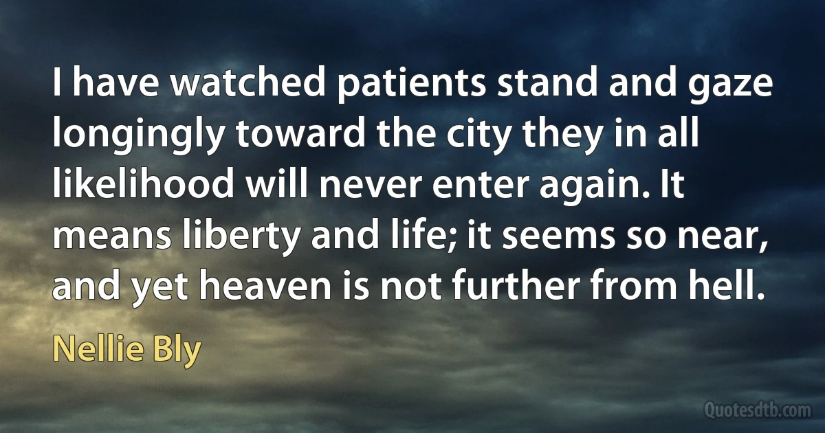 I have watched patients stand and gaze longingly toward the city they in all likelihood will never enter again. It means liberty and life; it seems so near, and yet heaven is not further from hell. (Nellie Bly)