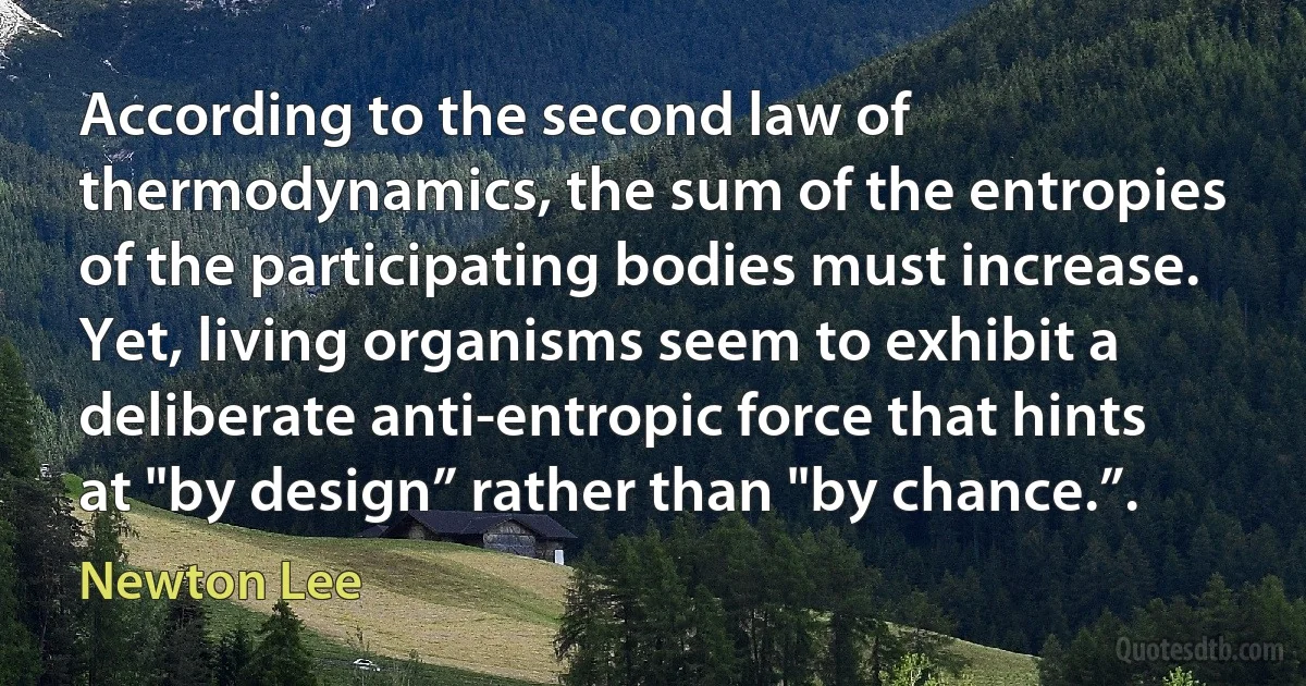 According to the second law of thermodynamics, the sum of the entropies of the participating bodies must increase. Yet, living organisms seem to exhibit a deliberate anti-entropic force that hints at "by design” rather than "by chance.”. (Newton Lee)