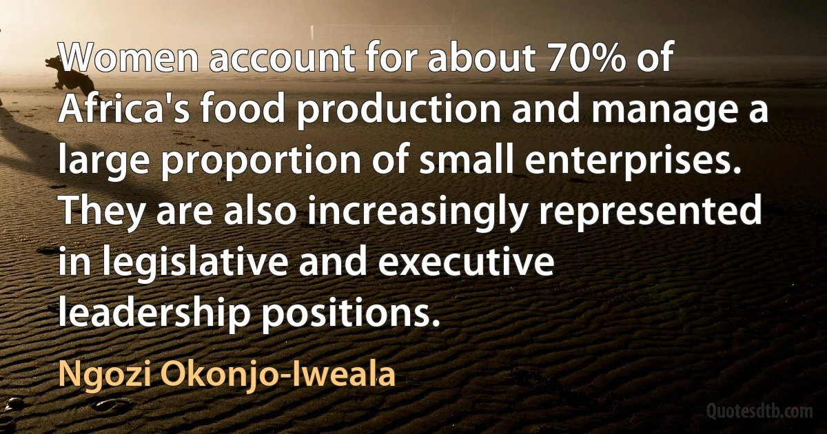 Women account for about 70% of Africa's food production and manage a large proportion of small enterprises. They are also increasingly represented in legislative and executive leadership positions. (Ngozi Okonjo-Iweala)