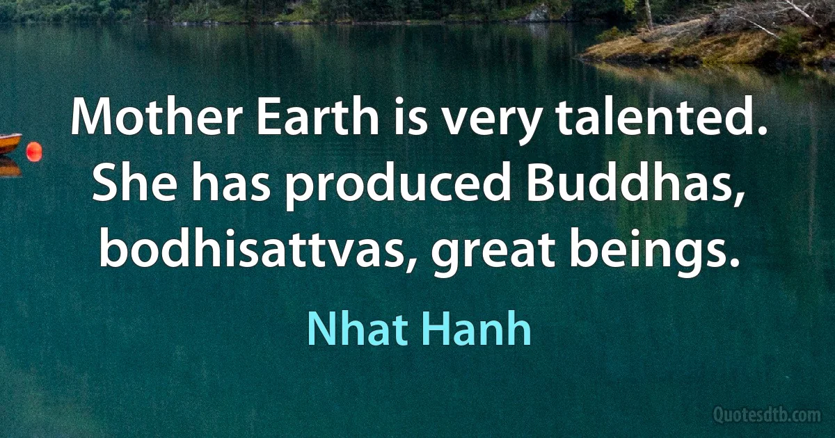 Mother Earth is very talented. She has produced Buddhas, bodhisattvas, great beings. (Nhat Hanh)