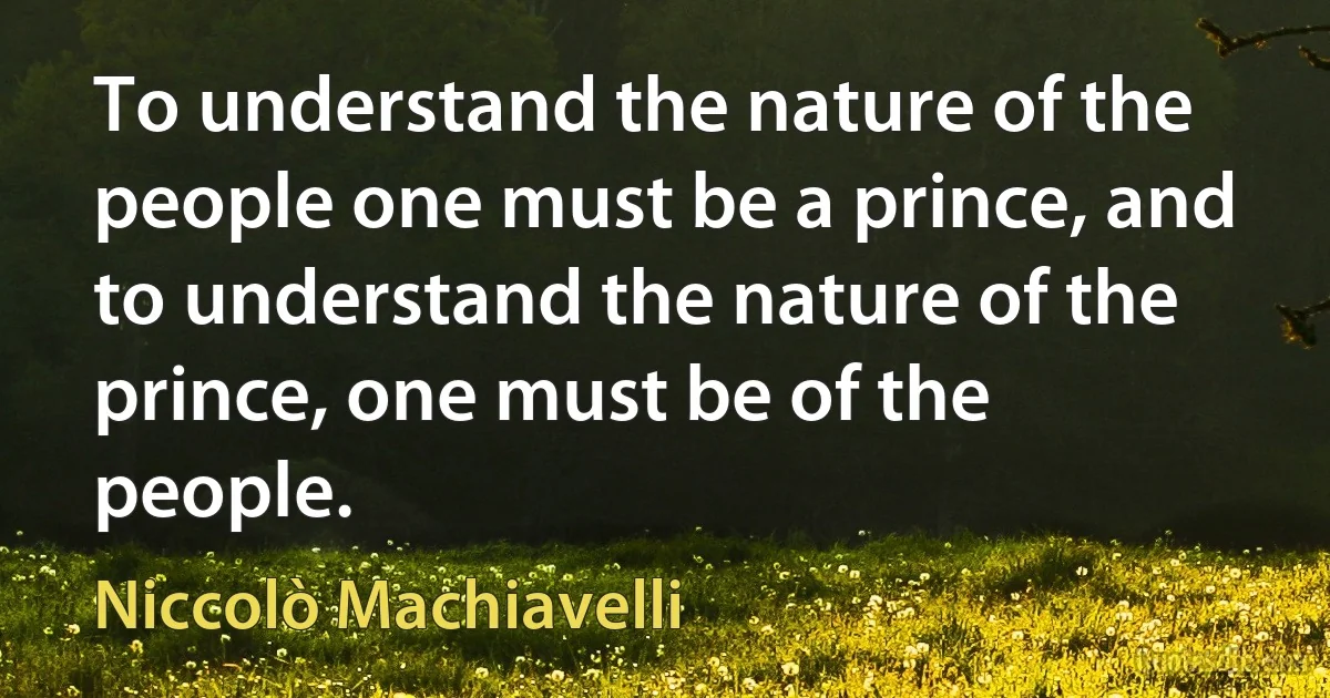 To understand the nature of the people one must be a prince, and to understand the nature of the prince, one must be of the people. (Niccolò Machiavelli)