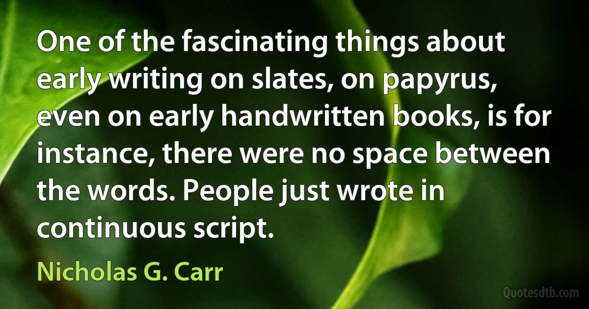 One of the fascinating things about early writing on slates, on papyrus, even on early handwritten books, is for instance, there were no space between the words. People just wrote in continuous script. (Nicholas G. Carr)