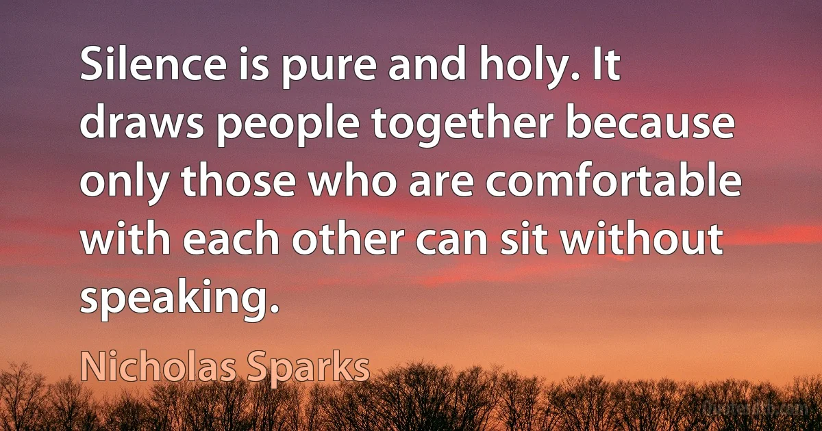 Silence is pure and holy. It draws people together because only those who are comfortable with each other can sit without speaking. (Nicholas Sparks)