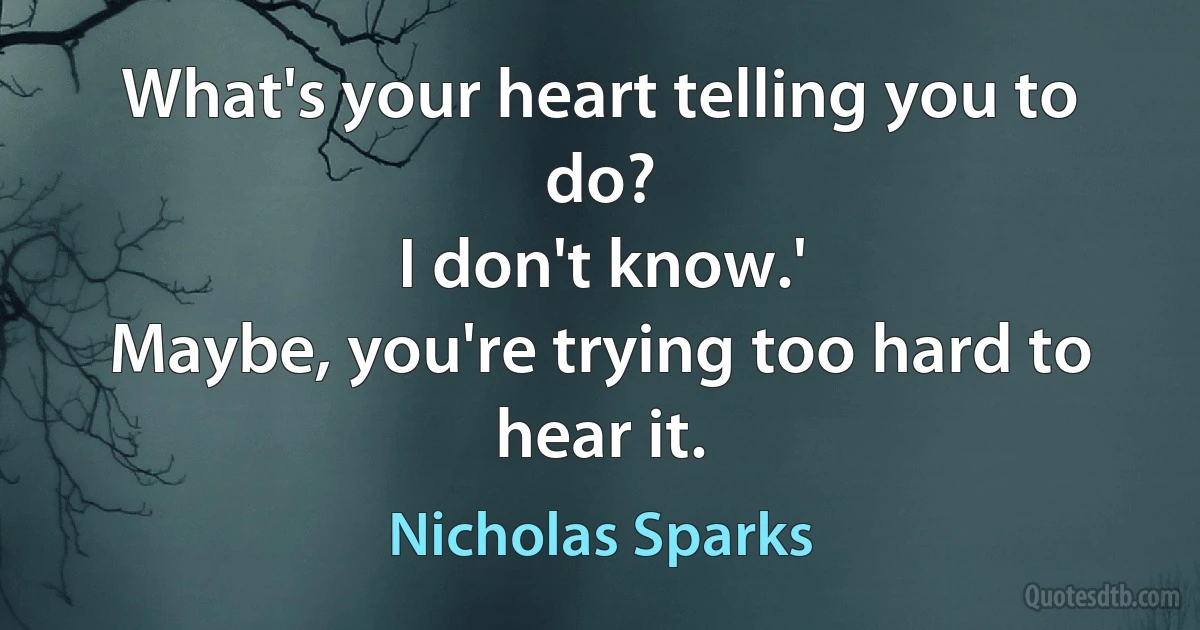 What's your heart telling you to do?
I don't know.'
Maybe, you're trying too hard to hear it. (Nicholas Sparks)