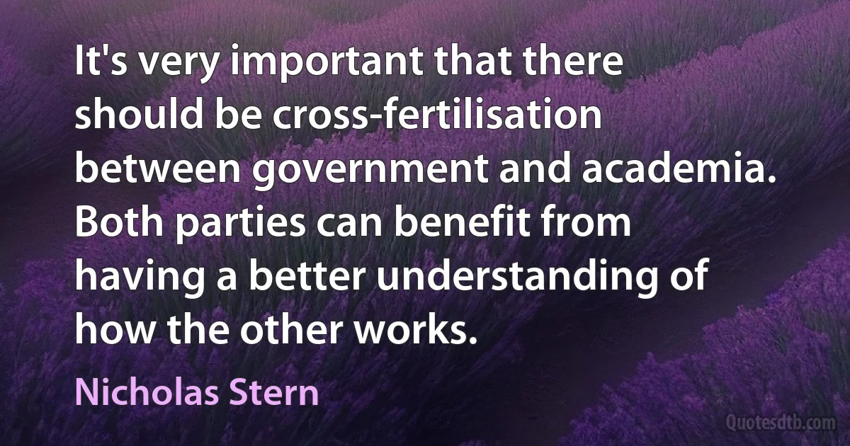 It's very important that there should be cross-fertilisation between government and academia. Both parties can benefit from having a better understanding of how the other works. (Nicholas Stern)