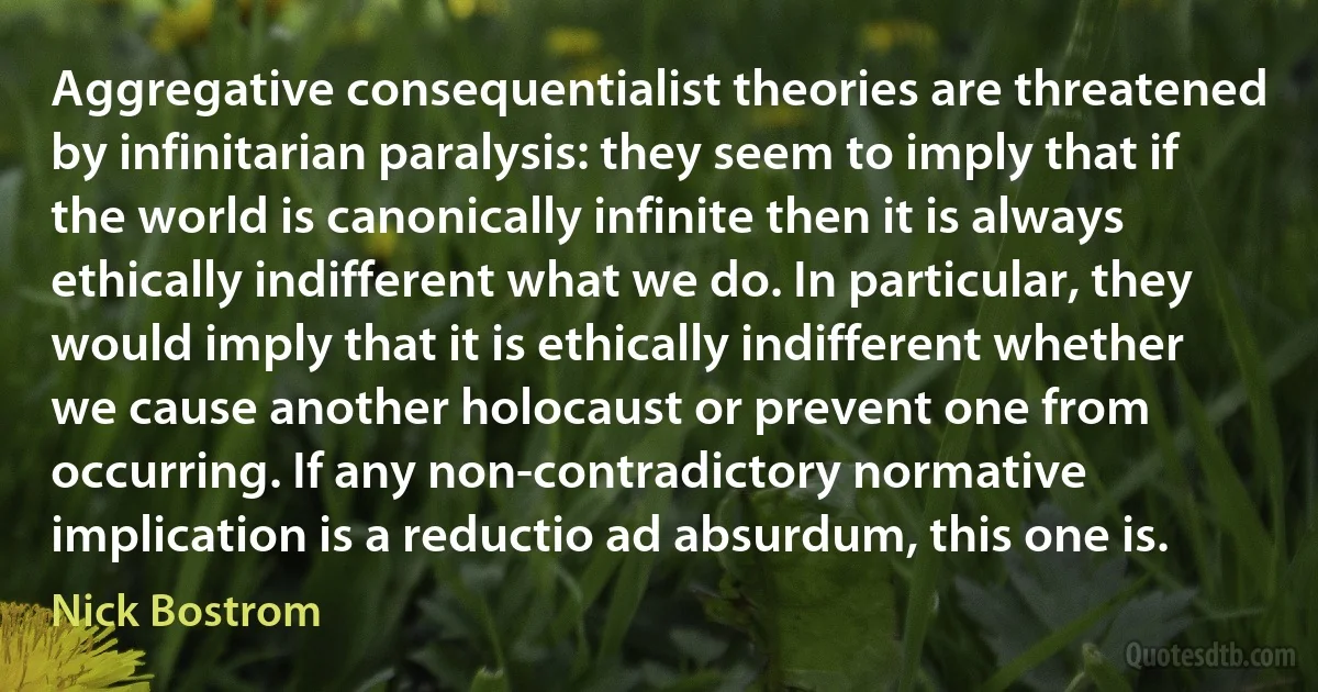 Aggregative consequentialist theories are threatened by infinitarian paralysis: they seem to imply that if the world is canonically infinite then it is always ethically indifferent what we do. In particular, they would imply that it is ethically indifferent whether we cause another holocaust or prevent one from occurring. If any non-contradictory normative implication is a reductio ad absurdum, this one is. (Nick Bostrom)