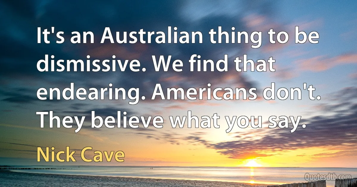 It's an Australian thing to be dismissive. We find that endearing. Americans don't. They believe what you say. (Nick Cave)