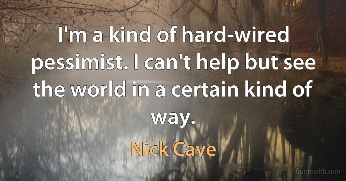 I'm a kind of hard-wired pessimist. I can't help but see the world in a certain kind of way. (Nick Cave)