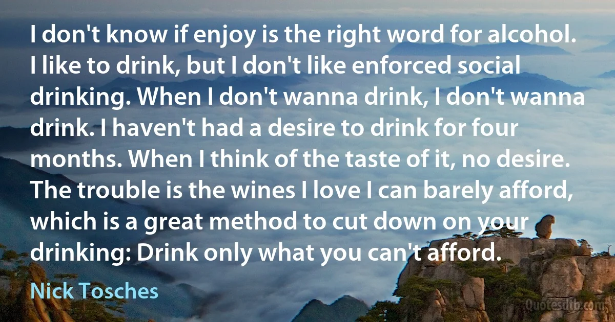 I don't know if enjoy is the right word for alcohol. I like to drink, but I don't like enforced social drinking. When I don't wanna drink, I don't wanna drink. I haven't had a desire to drink for four months. When I think of the taste of it, no desire. The trouble is the wines I love I can barely afford, which is a great method to cut down on your drinking: Drink only what you can't afford. (Nick Tosches)