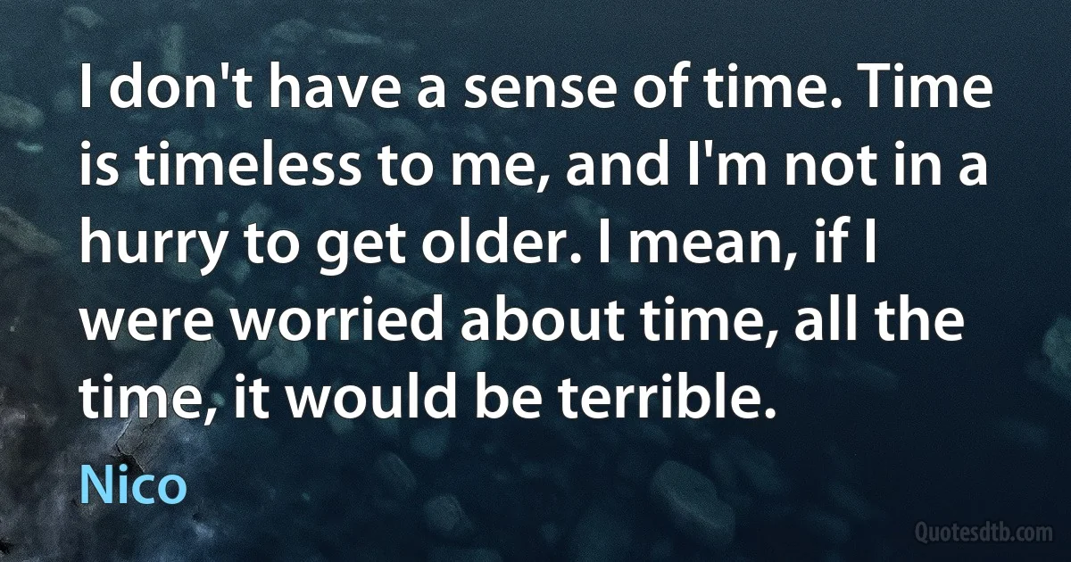 I don't have a sense of time. Time is timeless to me, and I'm not in a hurry to get older. I mean, if I were worried about time, all the time, it would be terrible. (Nico)