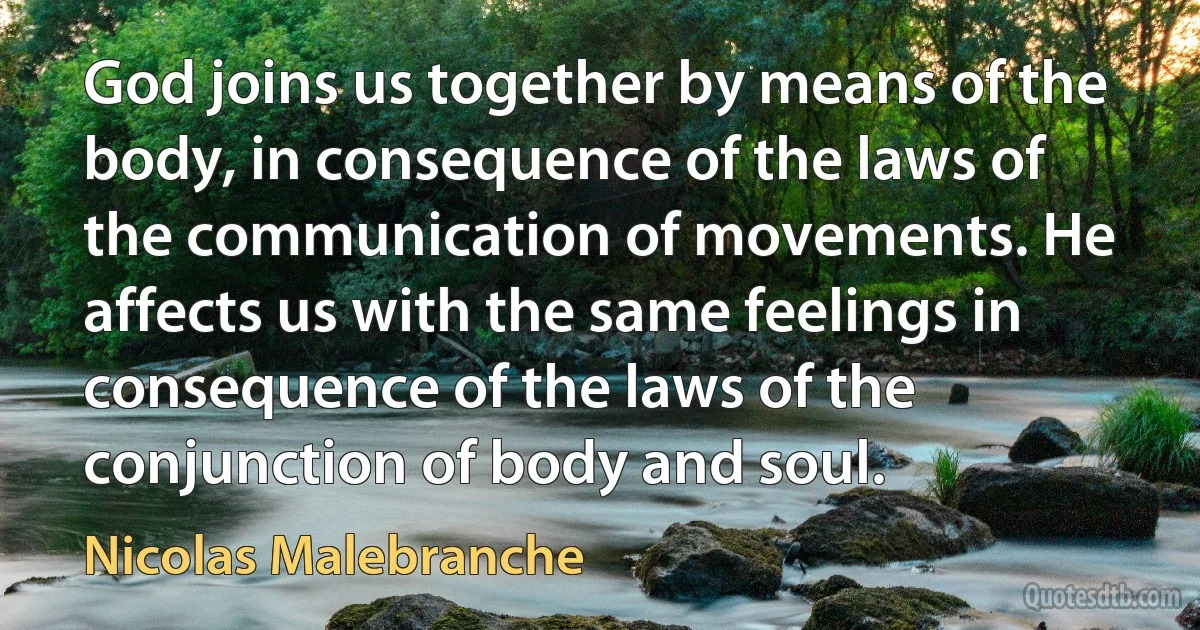 God joins us together by means of the body, in consequence of the laws of the communication of movements. He affects us with the same feelings in consequence of the laws of the conjunction of body and soul. (Nicolas Malebranche)