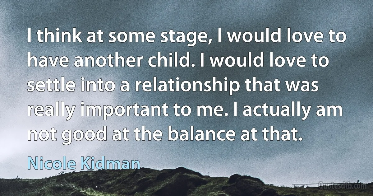 I think at some stage, I would love to have another child. I would love to settle into a relationship that was really important to me. I actually am not good at the balance at that. (Nicole Kidman)