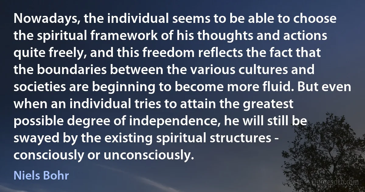 Nowadays, the individual seems to be able to choose the spiritual framework of his thoughts and actions quite freely, and this freedom reflects the fact that the boundaries between the various cultures and societies are beginning to become more fluid. But even when an individual tries to attain the greatest possible degree of independence, he will still be swayed by the existing spiritual structures - consciously or unconsciously. (Niels Bohr)