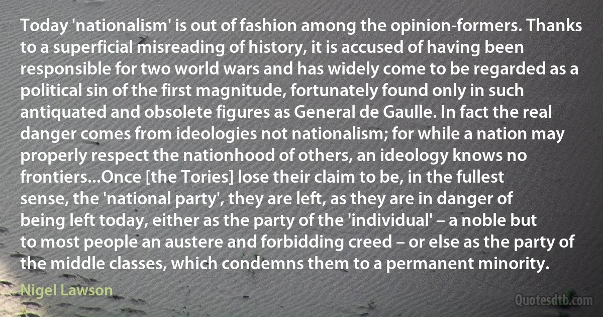 Today 'nationalism' is out of fashion among the opinion-formers. Thanks to a superficial misreading of history, it is accused of having been responsible for two world wars and has widely come to be regarded as a political sin of the first magnitude, fortunately found only in such antiquated and obsolete figures as General de Gaulle. In fact the real danger comes from ideologies not nationalism; for while a nation may properly respect the nationhood of others, an ideology knows no frontiers...Once [the Tories] lose their claim to be, in the fullest sense, the 'national party', they are left, as they are in danger of being left today, either as the party of the 'individual' – a noble but to most people an austere and forbidding creed – or else as the party of the middle classes, which condemns them to a permanent minority. (Nigel Lawson)