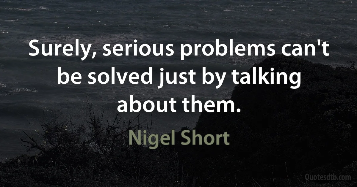 Surely, serious problems can't be solved just by talking about them. (Nigel Short)