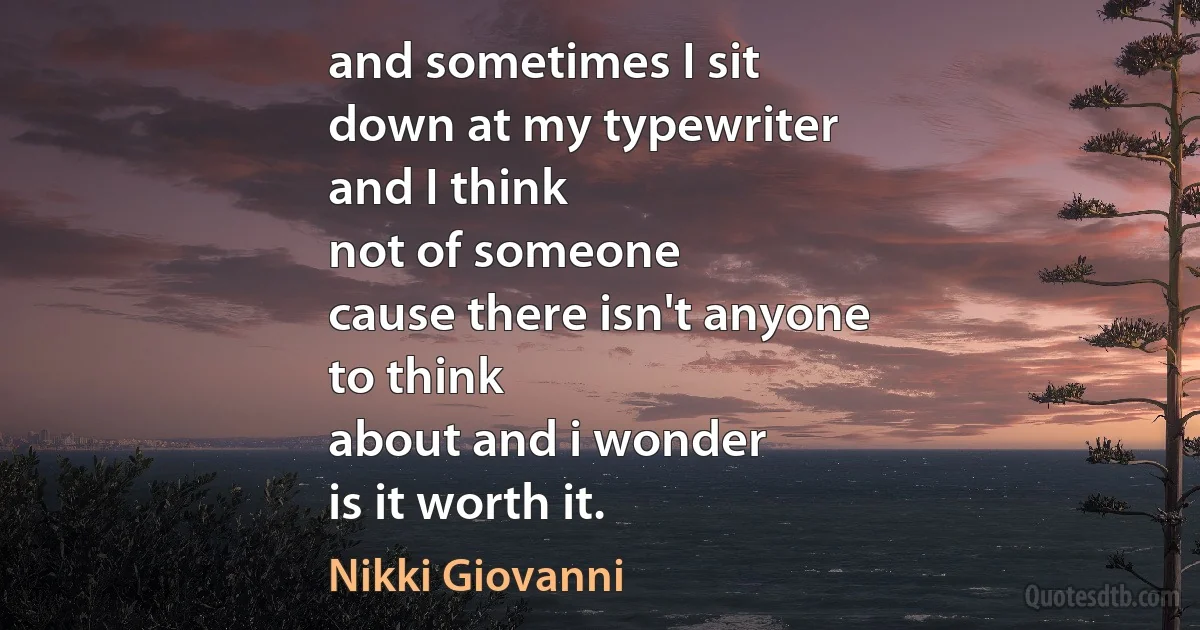 and sometimes I sit
down at my typewriter
and I think
not of someone
cause there isn't anyone
to think
about and i wonder
is it worth it. (Nikki Giovanni)