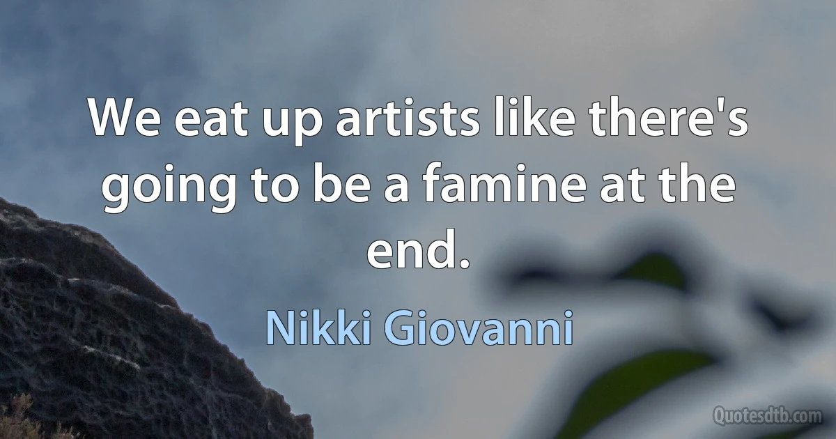 We eat up artists like there's going to be a famine at the end. (Nikki Giovanni)