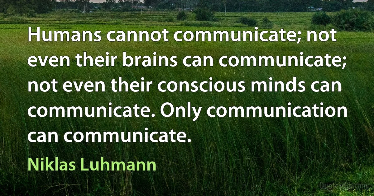 Humans cannot communicate; not even their brains can communicate; not even their conscious minds can communicate. Only communication can communicate. (Niklas Luhmann)