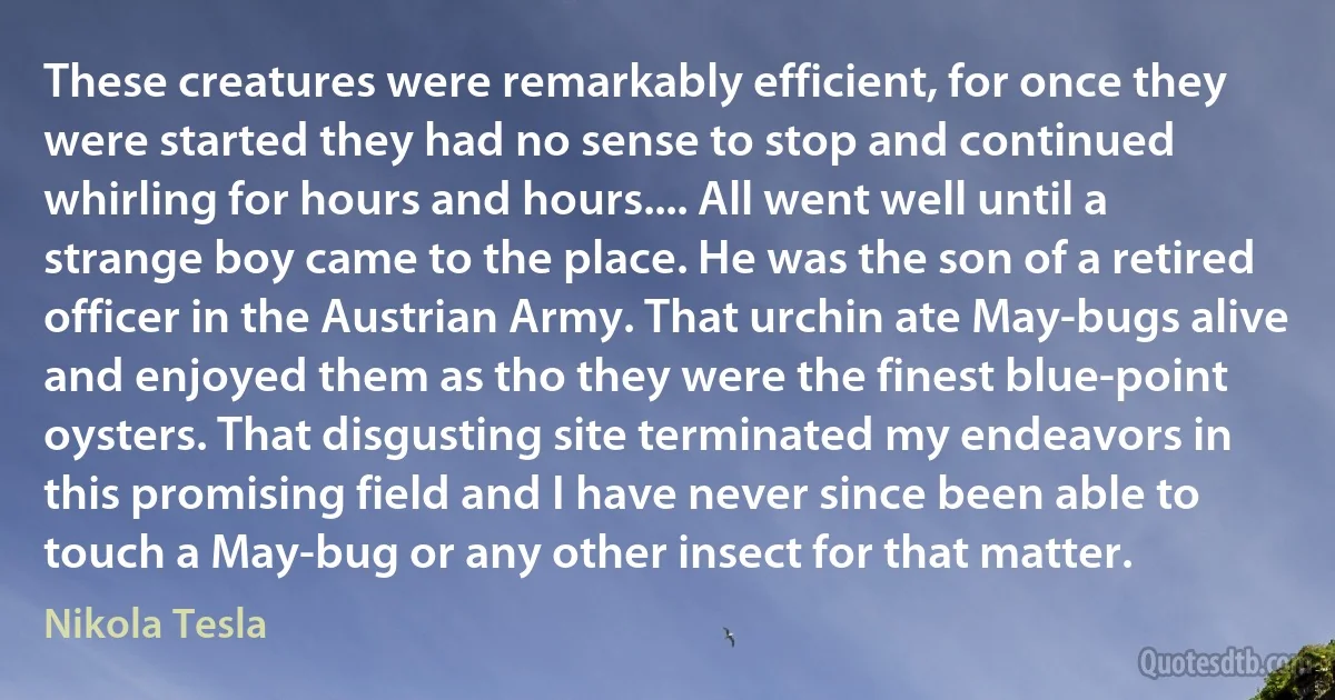 These creatures were remarkably efficient, for once they were started they had no sense to stop and continued whirling for hours and hours.... All went well until a strange boy came to the place. He was the son of a retired officer in the Austrian Army. That urchin ate May-bugs alive and enjoyed them as tho they were the finest blue-point oysters. That disgusting site terminated my endeavors in this promising field and I have never since been able to touch a May-bug or any other insect for that matter. (Nikola Tesla)