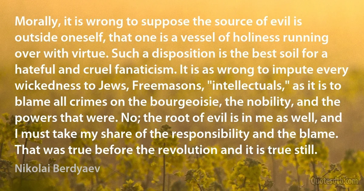 Morally, it is wrong to suppose the source of evil is outside oneself, that one is a vessel of holiness running over with virtue. Such a disposition is the best soil for a hateful and cruel fanaticism. It is as wrong to impute every wickedness to Jews, Freemasons, "intellectuals," as it is to blame all crimes on the bourgeoisie, the nobility, and the powers that were. No; the root of evil is in me as well, and I must take my share of the responsibility and the blame. That was true before the revolution and it is true still. (Nikolai Berdyaev)