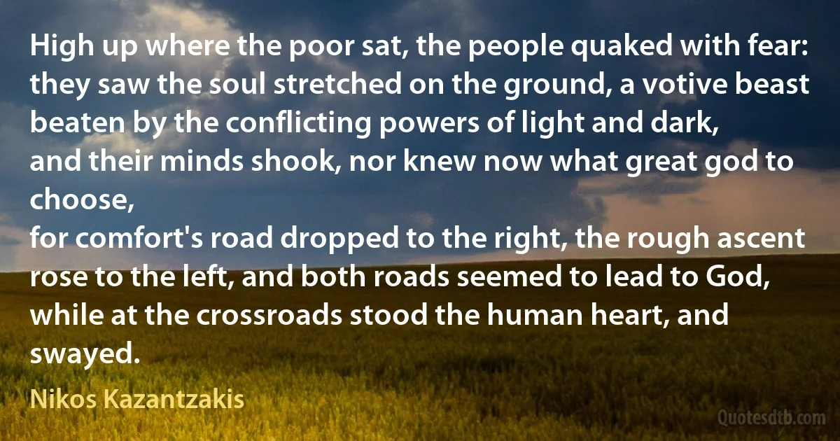 High up where the poor sat, the people quaked with fear:
they saw the soul stretched on the ground, a votive beast
beaten by the conflicting powers of light and dark,
and their minds shook, nor knew now what great god to choose,
for comfort's road dropped to the right, the rough ascent
rose to the left, and both roads seemed to lead to God,
while at the crossroads stood the human heart, and swayed. (Nikos Kazantzakis)