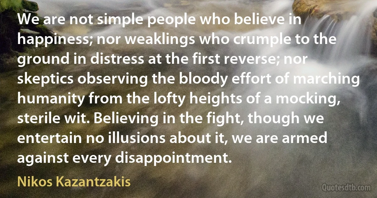 We are not simple people who believe in happiness; nor weaklings who crumple to the ground in distress at the first reverse; nor skeptics observing the bloody effort of marching humanity from the lofty heights of a mocking, sterile wit. Believing in the fight, though we entertain no illusions about it, we are armed against every disappointment. (Nikos Kazantzakis)