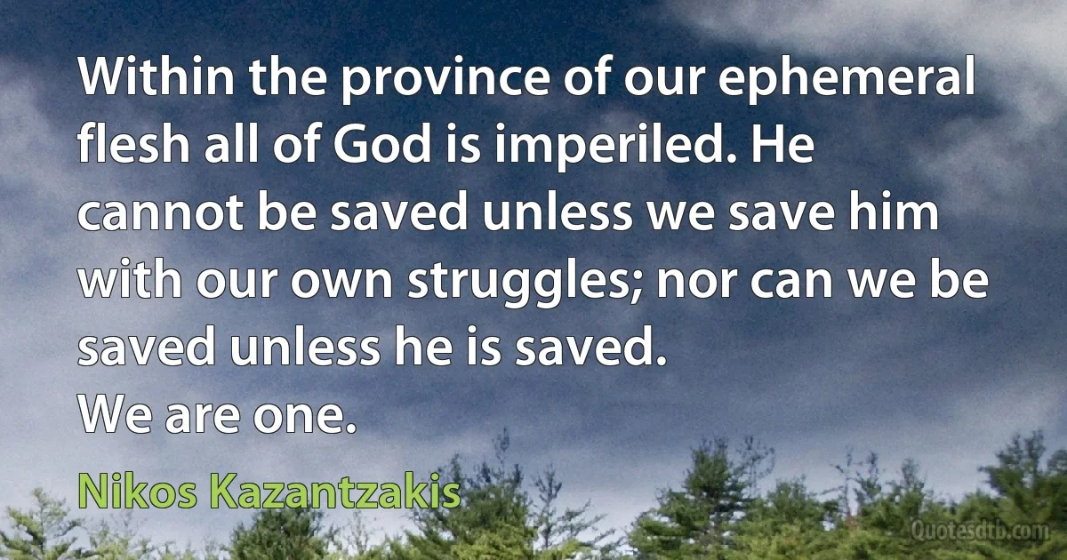 Within the province of our ephemeral flesh all of God is imperiled. He cannot be saved unless we save him with our own struggles; nor can we be saved unless he is saved.
We are one. (Nikos Kazantzakis)