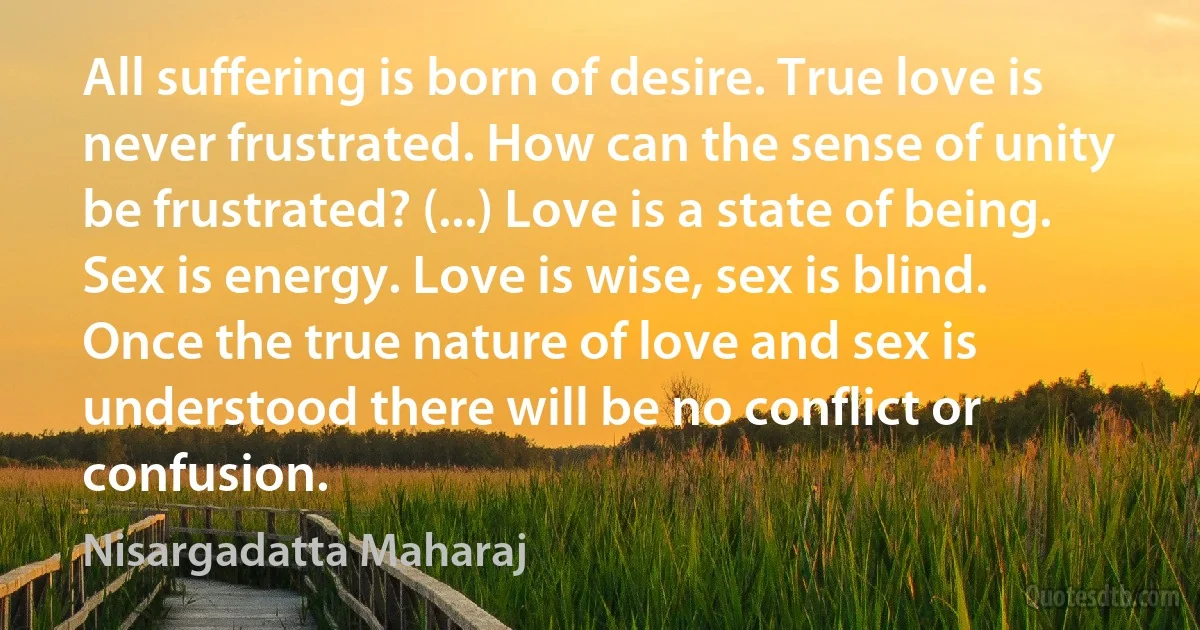 All suffering is born of desire. True love is never frustrated. How can the sense of unity be frustrated? (...) Love is a state of being. Sex is energy. Love is wise, sex is blind. Once the true nature of love and sex is understood there will be no conflict or confusion. (Nisargadatta Maharaj)